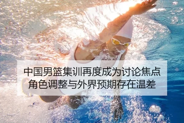 中国男篮集训再度成为讨论焦点 角色调整与外界预期存在温差
