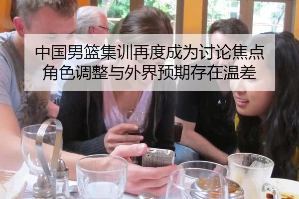 中国男篮集训再度成为讨论焦点 角色调整与外界预期存在温差